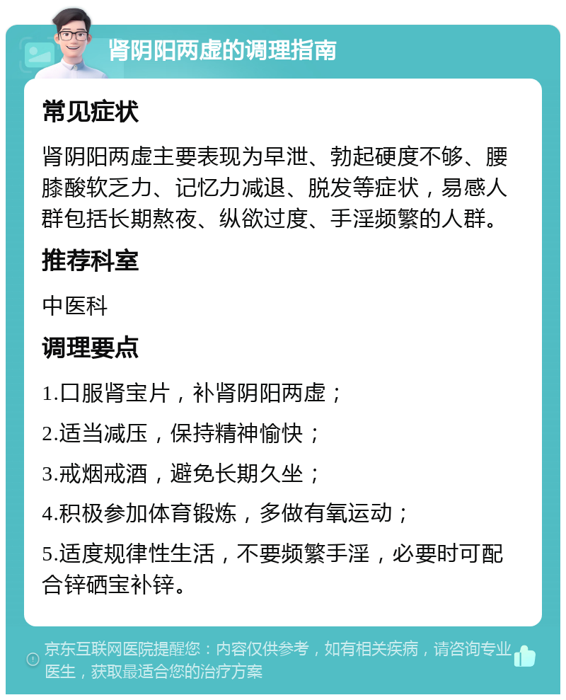 肾阴阳两虚的调理指南 常见症状 肾阴阳两虚主要表现为早泄、勃起硬度不够、腰膝酸软乏力、记忆力减退、脱发等症状，易感人群包括长期熬夜、纵欲过度、手淫频繁的人群。 推荐科室 中医科 调理要点 1.口服肾宝片，补肾阴阳两虚； 2.适当减压，保持精神愉快； 3.戒烟戒酒，避免长期久坐； 4.积极参加体育锻炼，多做有氧运动； 5.适度规律性生活，不要频繁手淫，必要时可配合锌硒宝补锌。