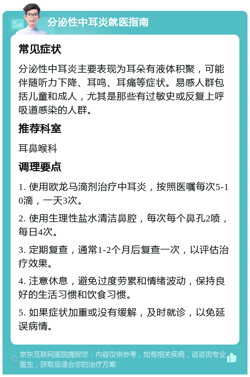 分泌性中耳炎就医指南 常见症状 分泌性中耳炎主要表现为耳朵有液体积聚，可能伴随听力下降、耳鸣、耳痛等症状。易感人群包括儿童和成人，尤其是那些有过敏史或反复上呼吸道感染的人群。 推荐科室 耳鼻喉科 调理要点 1. 使用欧龙马滴剂治疗中耳炎，按照医嘱每次5-10滴，一天3次。 2. 使用生理性盐水清洁鼻腔，每次每个鼻孔2喷，每日4次。 3. 定期复查，通常1-2个月后复查一次，以评估治疗效果。 4. 注意休息，避免过度劳累和情绪波动，保持良好的生活习惯和饮食习惯。 5. 如果症状加重或没有缓解，及时就诊，以免延误病情。