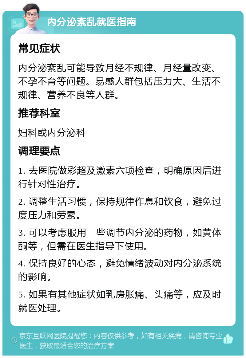 内分泌紊乱就医指南 常见症状 内分泌紊乱可能导致月经不规律、月经量改变、不孕不育等问题。易感人群包括压力大、生活不规律、营养不良等人群。 推荐科室 妇科或内分泌科 调理要点 1. 去医院做彩超及激素六项检查，明确原因后进行针对性治疗。 2. 调整生活习惯，保持规律作息和饮食，避免过度压力和劳累。 3. 可以考虑服用一些调节内分泌的药物，如黄体酮等，但需在医生指导下使用。 4. 保持良好的心态，避免情绪波动对内分泌系统的影响。 5. 如果有其他症状如乳房胀痛、头痛等，应及时就医处理。