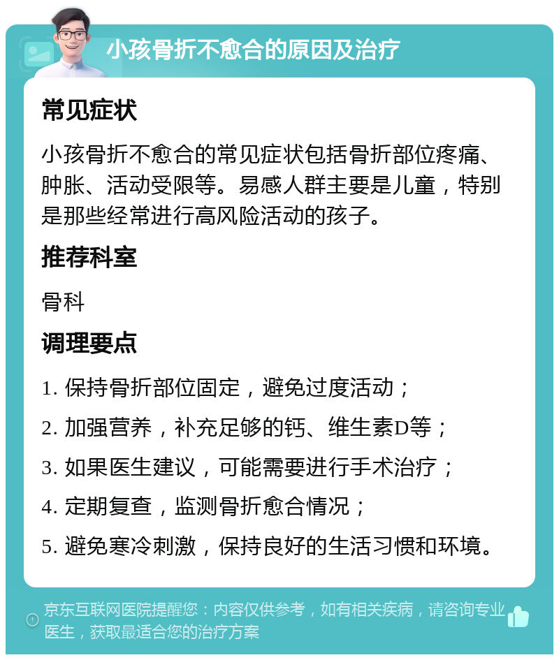 小孩骨折不愈合的原因及治疗 常见症状 小孩骨折不愈合的常见症状包括骨折部位疼痛、肿胀、活动受限等。易感人群主要是儿童，特别是那些经常进行高风险活动的孩子。 推荐科室 骨科 调理要点 1. 保持骨折部位固定，避免过度活动； 2. 加强营养，补充足够的钙、维生素D等； 3. 如果医生建议，可能需要进行手术治疗； 4. 定期复查，监测骨折愈合情况； 5. 避免寒冷刺激，保持良好的生活习惯和环境。