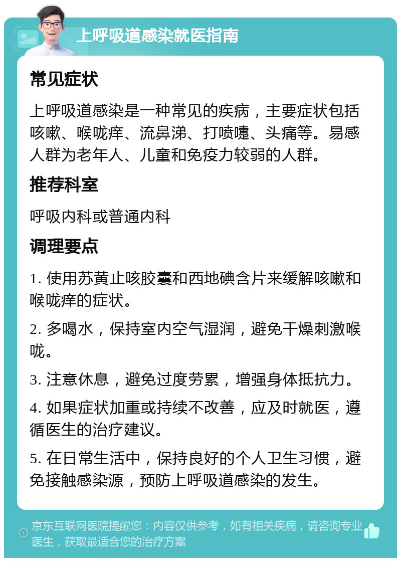 上呼吸道感染就医指南 常见症状 上呼吸道感染是一种常见的疾病，主要症状包括咳嗽、喉咙痒、流鼻涕、打喷嚏、头痛等。易感人群为老年人、儿童和免疫力较弱的人群。 推荐科室 呼吸内科或普通内科 调理要点 1. 使用苏黄止咳胶囊和西地碘含片来缓解咳嗽和喉咙痒的症状。 2. 多喝水，保持室内空气湿润，避免干燥刺激喉咙。 3. 注意休息，避免过度劳累，增强身体抵抗力。 4. 如果症状加重或持续不改善，应及时就医，遵循医生的治疗建议。 5. 在日常生活中，保持良好的个人卫生习惯，避免接触感染源，预防上呼吸道感染的发生。