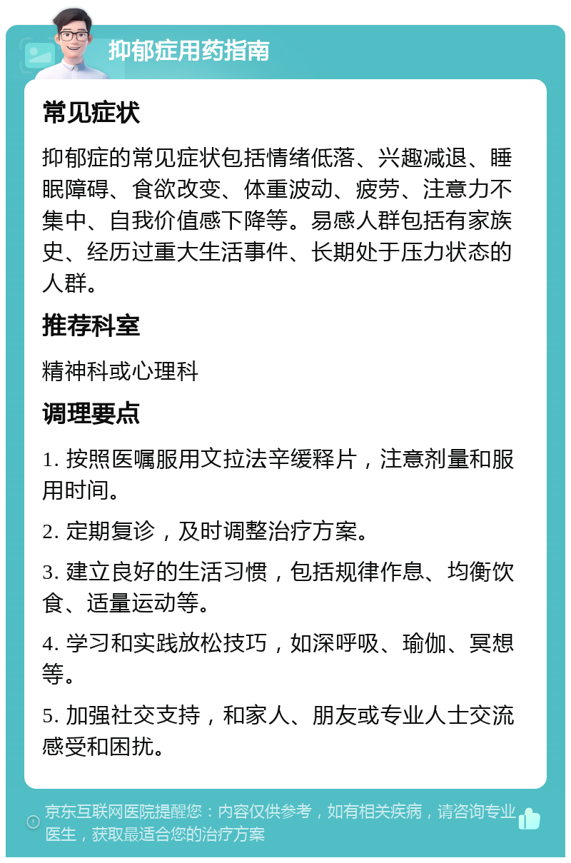 抑郁症用药指南 常见症状 抑郁症的常见症状包括情绪低落、兴趣减退、睡眠障碍、食欲改变、体重波动、疲劳、注意力不集中、自我价值感下降等。易感人群包括有家族史、经历过重大生活事件、长期处于压力状态的人群。 推荐科室 精神科或心理科 调理要点 1. 按照医嘱服用文拉法辛缓释片，注意剂量和服用时间。 2. 定期复诊，及时调整治疗方案。 3. 建立良好的生活习惯，包括规律作息、均衡饮食、适量运动等。 4. 学习和实践放松技巧，如深呼吸、瑜伽、冥想等。 5. 加强社交支持，和家人、朋友或专业人士交流感受和困扰。