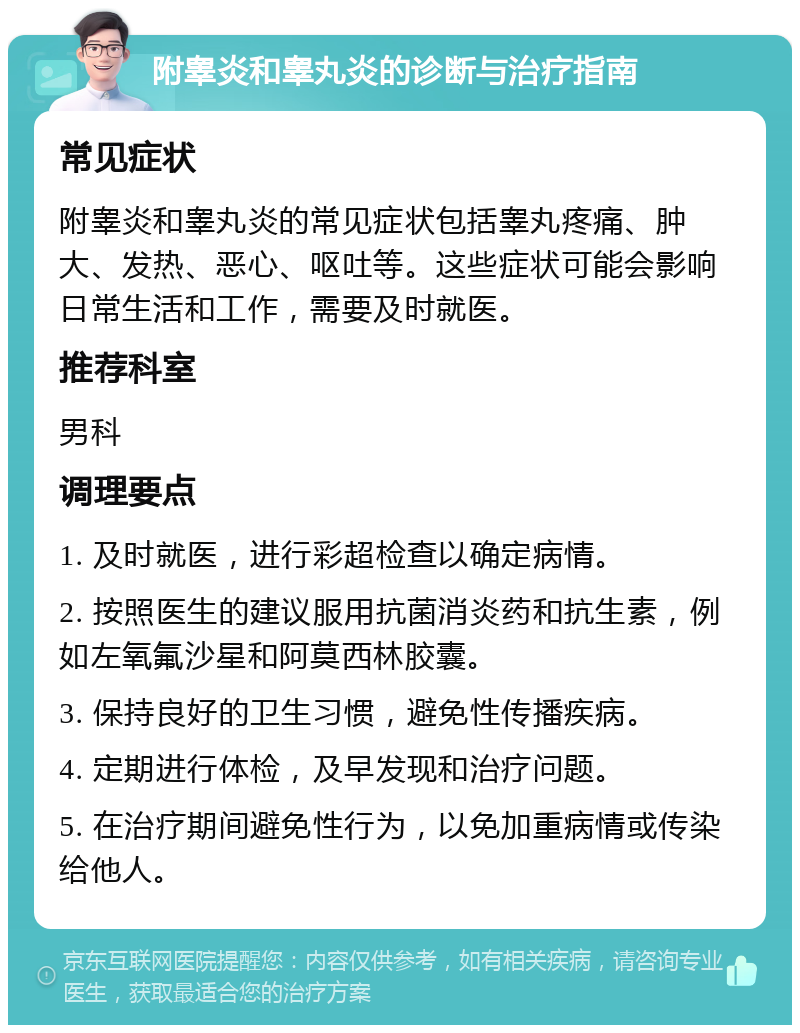 附睾炎和睾丸炎的诊断与治疗指南 常见症状 附睾炎和睾丸炎的常见症状包括睾丸疼痛、肿大、发热、恶心、呕吐等。这些症状可能会影响日常生活和工作，需要及时就医。 推荐科室 男科 调理要点 1. 及时就医，进行彩超检查以确定病情。 2. 按照医生的建议服用抗菌消炎药和抗生素，例如左氧氟沙星和阿莫西林胶囊。 3. 保持良好的卫生习惯，避免性传播疾病。 4. 定期进行体检，及早发现和治疗问题。 5. 在治疗期间避免性行为，以免加重病情或传染给他人。