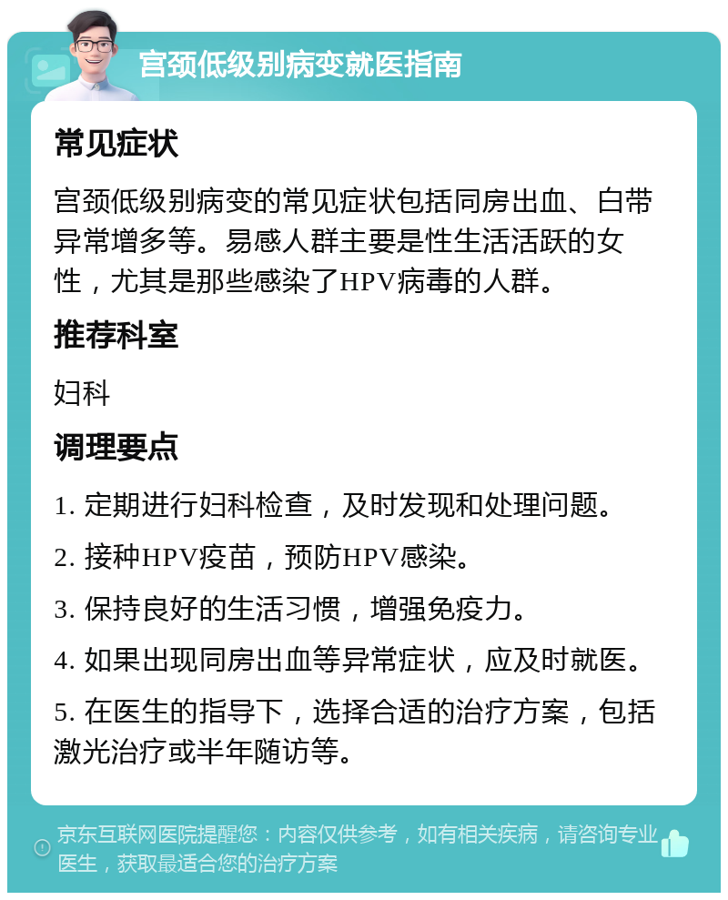 宫颈低级别病变就医指南 常见症状 宫颈低级别病变的常见症状包括同房出血、白带异常增多等。易感人群主要是性生活活跃的女性，尤其是那些感染了HPV病毒的人群。 推荐科室 妇科 调理要点 1. 定期进行妇科检查，及时发现和处理问题。 2. 接种HPV疫苗，预防HPV感染。 3. 保持良好的生活习惯，增强免疫力。 4. 如果出现同房出血等异常症状，应及时就医。 5. 在医生的指导下，选择合适的治疗方案，包括激光治疗或半年随访等。