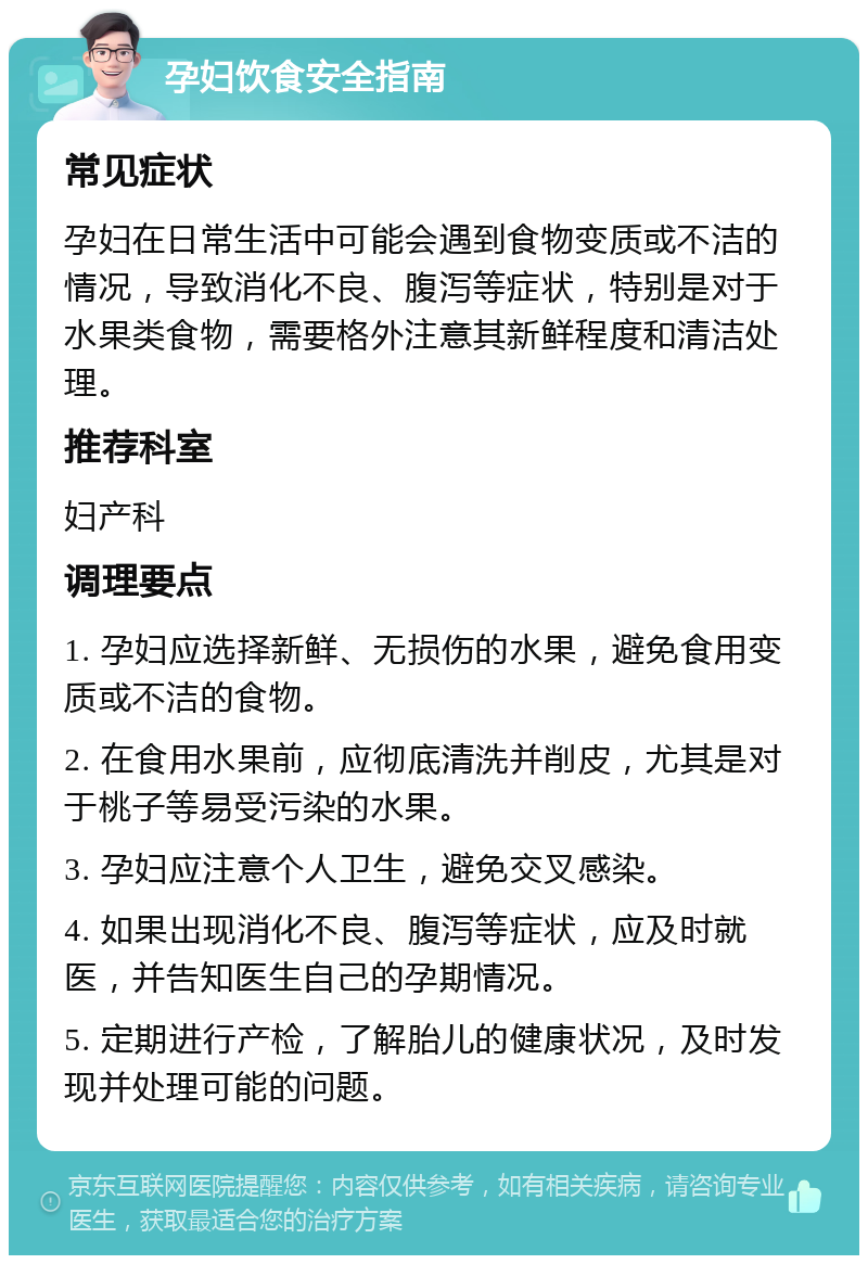 孕妇饮食安全指南 常见症状 孕妇在日常生活中可能会遇到食物变质或不洁的情况，导致消化不良、腹泻等症状，特别是对于水果类食物，需要格外注意其新鲜程度和清洁处理。 推荐科室 妇产科 调理要点 1. 孕妇应选择新鲜、无损伤的水果，避免食用变质或不洁的食物。 2. 在食用水果前，应彻底清洗并削皮，尤其是对于桃子等易受污染的水果。 3. 孕妇应注意个人卫生，避免交叉感染。 4. 如果出现消化不良、腹泻等症状，应及时就医，并告知医生自己的孕期情况。 5. 定期进行产检，了解胎儿的健康状况，及时发现并处理可能的问题。