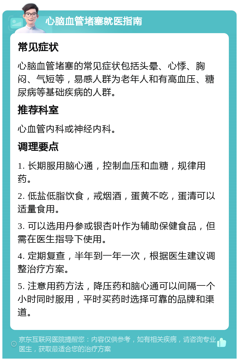 心脑血管堵塞就医指南 常见症状 心脑血管堵塞的常见症状包括头晕、心悸、胸闷、气短等，易感人群为老年人和有高血压、糖尿病等基础疾病的人群。 推荐科室 心血管内科或神经内科。 调理要点 1. 长期服用脑心通，控制血压和血糖，规律用药。 2. 低盐低脂饮食，戒烟酒，蛋黄不吃，蛋清可以适量食用。 3. 可以选用丹参或银杏叶作为辅助保健食品，但需在医生指导下使用。 4. 定期复查，半年到一年一次，根据医生建议调整治疗方案。 5. 注意用药方法，降压药和脑心通可以间隔一个小时同时服用，平时买药时选择可靠的品牌和渠道。