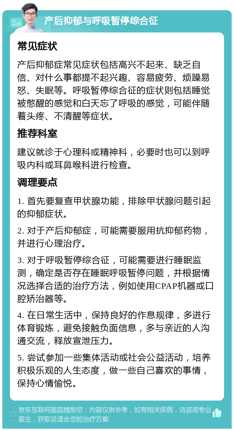 产后抑郁与呼吸暂停综合征 常见症状 产后抑郁症常见症状包括高兴不起来、缺乏自信、对什么事都提不起兴趣、容易疲劳、烦躁易怒、失眠等。呼吸暂停综合征的症状则包括睡觉被憋醒的感觉和白天忘了呼吸的感觉，可能伴随着头疼、不清醒等症状。 推荐科室 建议就诊于心理科或精神科，必要时也可以到呼吸内科或耳鼻喉科进行检查。 调理要点 1. 首先要复查甲状腺功能，排除甲状腺问题引起的抑郁症状。 2. 对于产后抑郁症，可能需要服用抗抑郁药物，并进行心理治疗。 3. 对于呼吸暂停综合征，可能需要进行睡眠监测，确定是否存在睡眠呼吸暂停问题，并根据情况选择合适的治疗方法，例如使用CPAP机器或口腔矫治器等。 4. 在日常生活中，保持良好的作息规律，多进行体育锻炼，避免接触负面信息，多与亲近的人沟通交流，释放宣泄压力。 5. 尝试参加一些集体活动或社会公益活动，培养积极乐观的人生态度，做一些自己喜欢的事情，保持心情愉悦。