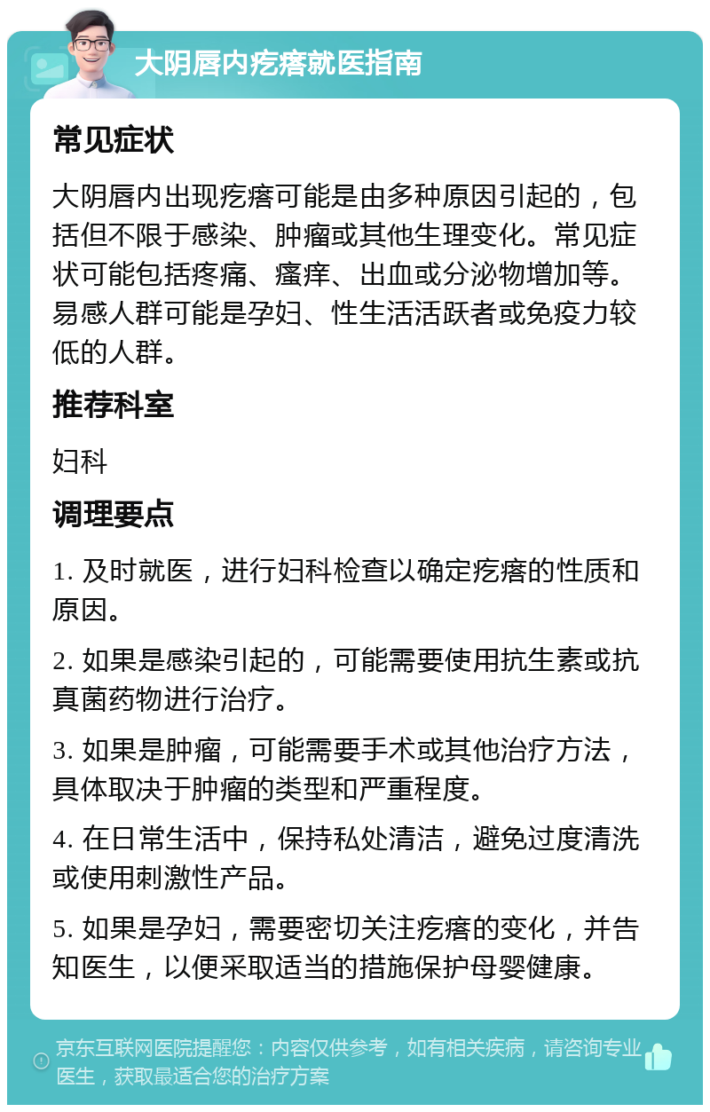 大阴唇内疙瘩就医指南 常见症状 大阴唇内出现疙瘩可能是由多种原因引起的，包括但不限于感染、肿瘤或其他生理变化。常见症状可能包括疼痛、瘙痒、出血或分泌物增加等。易感人群可能是孕妇、性生活活跃者或免疫力较低的人群。 推荐科室 妇科 调理要点 1. 及时就医，进行妇科检查以确定疙瘩的性质和原因。 2. 如果是感染引起的，可能需要使用抗生素或抗真菌药物进行治疗。 3. 如果是肿瘤，可能需要手术或其他治疗方法，具体取决于肿瘤的类型和严重程度。 4. 在日常生活中，保持私处清洁，避免过度清洗或使用刺激性产品。 5. 如果是孕妇，需要密切关注疙瘩的变化，并告知医生，以便采取适当的措施保护母婴健康。