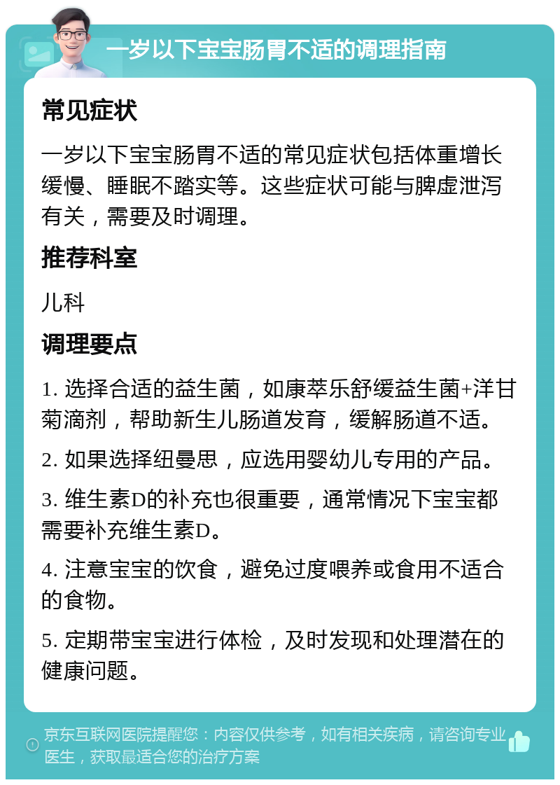 一岁以下宝宝肠胃不适的调理指南 常见症状 一岁以下宝宝肠胃不适的常见症状包括体重增长缓慢、睡眠不踏实等。这些症状可能与脾虚泄泻有关，需要及时调理。 推荐科室 儿科 调理要点 1. 选择合适的益生菌，如康萃乐舒缓益生菌+洋甘菊滴剂，帮助新生儿肠道发育，缓解肠道不适。 2. 如果选择纽曼思，应选用婴幼儿专用的产品。 3. 维生素D的补充也很重要，通常情况下宝宝都需要补充维生素D。 4. 注意宝宝的饮食，避免过度喂养或食用不适合的食物。 5. 定期带宝宝进行体检，及时发现和处理潜在的健康问题。