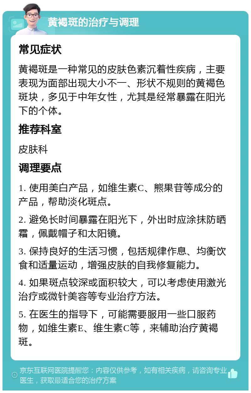 黄褐斑的治疗与调理 常见症状 黄褐斑是一种常见的皮肤色素沉着性疾病，主要表现为面部出现大小不一、形状不规则的黄褐色斑块，多见于中年女性，尤其是经常暴露在阳光下的个体。 推荐科室 皮肤科 调理要点 1. 使用美白产品，如维生素C、熊果苷等成分的产品，帮助淡化斑点。 2. 避免长时间暴露在阳光下，外出时应涂抹防晒霜，佩戴帽子和太阳镜。 3. 保持良好的生活习惯，包括规律作息、均衡饮食和适量运动，增强皮肤的自我修复能力。 4. 如果斑点较深或面积较大，可以考虑使用激光治疗或微针美容等专业治疗方法。 5. 在医生的指导下，可能需要服用一些口服药物，如维生素E、维生素C等，来辅助治疗黄褐斑。