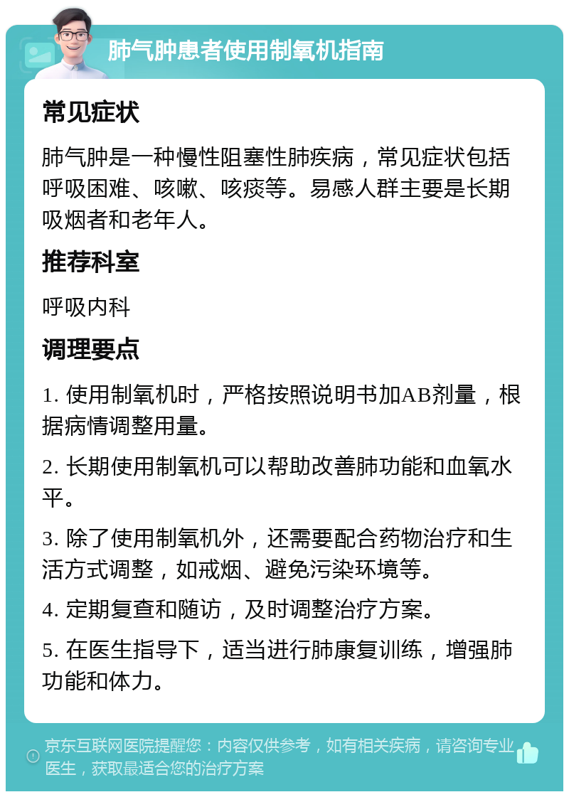 肺气肿患者使用制氧机指南 常见症状 肺气肿是一种慢性阻塞性肺疾病，常见症状包括呼吸困难、咳嗽、咳痰等。易感人群主要是长期吸烟者和老年人。 推荐科室 呼吸内科 调理要点 1. 使用制氧机时，严格按照说明书加AB剂量，根据病情调整用量。 2. 长期使用制氧机可以帮助改善肺功能和血氧水平。 3. 除了使用制氧机外，还需要配合药物治疗和生活方式调整，如戒烟、避免污染环境等。 4. 定期复查和随访，及时调整治疗方案。 5. 在医生指导下，适当进行肺康复训练，增强肺功能和体力。