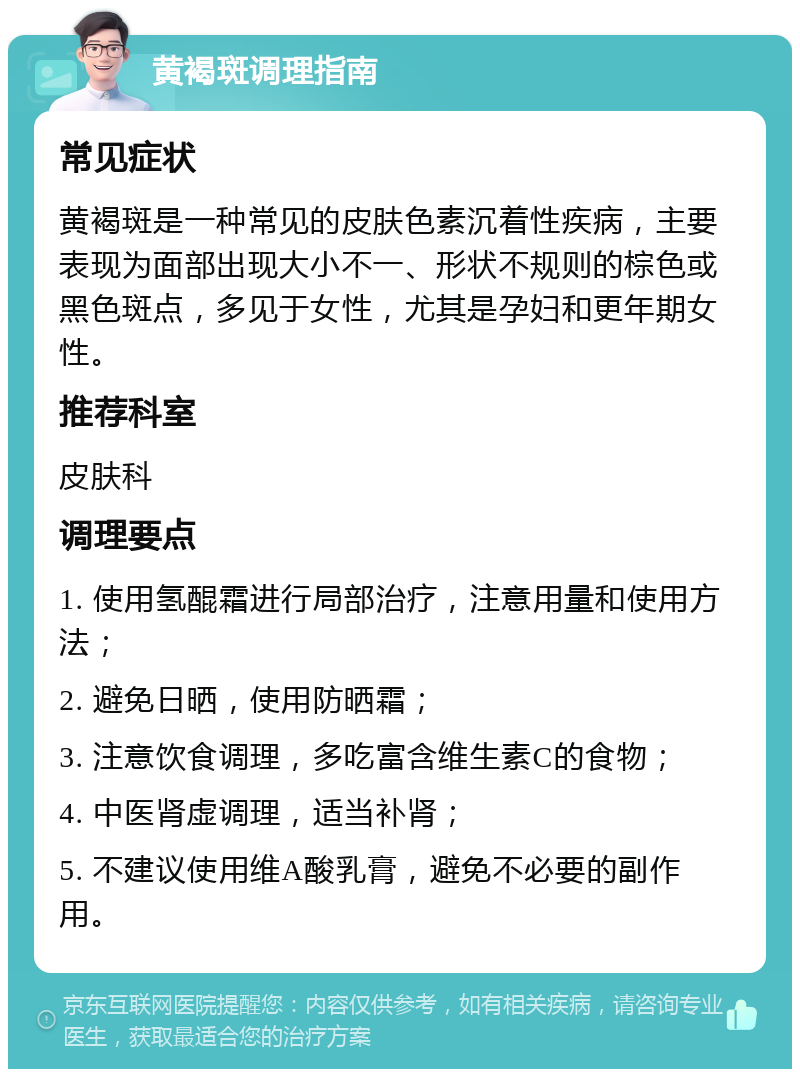 黄褐斑调理指南 常见症状 黄褐斑是一种常见的皮肤色素沉着性疾病，主要表现为面部出现大小不一、形状不规则的棕色或黑色斑点，多见于女性，尤其是孕妇和更年期女性。 推荐科室 皮肤科 调理要点 1. 使用氢醌霜进行局部治疗，注意用量和使用方法； 2. 避免日晒，使用防晒霜； 3. 注意饮食调理，多吃富含维生素C的食物； 4. 中医肾虚调理，适当补肾； 5. 不建议使用维A酸乳膏，避免不必要的副作用。