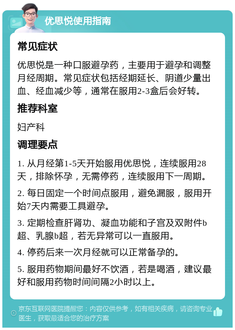 优思悦使用指南 常见症状 优思悦是一种口服避孕药，主要用于避孕和调整月经周期。常见症状包括经期延长、阴道少量出血、经血减少等，通常在服用2-3盒后会好转。 推荐科室 妇产科 调理要点 1. 从月经第1-5天开始服用优思悦，连续服用28天，排除怀孕，无需停药，连续服用下一周期。 2. 每日固定一个时间点服用，避免漏服，服用开始7天内需要工具避孕。 3. 定期检查肝肾功、凝血功能和子宫及双附件b超、乳腺b超，若无异常可以一直服用。 4. 停药后来一次月经就可以正常备孕的。 5. 服用药物期间最好不饮酒，若是喝酒，建议最好和服用药物时间间隔2小时以上。