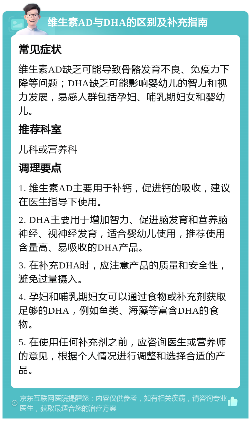 维生素AD与DHA的区别及补充指南 常见症状 维生素AD缺乏可能导致骨骼发育不良、免疫力下降等问题；DHA缺乏可能影响婴幼儿的智力和视力发展，易感人群包括孕妇、哺乳期妇女和婴幼儿。 推荐科室 儿科或营养科 调理要点 1. 维生素AD主要用于补钙，促进钙的吸收，建议在医生指导下使用。 2. DHA主要用于增加智力、促进脑发育和营养脑神经、视神经发育，适合婴幼儿使用，推荐使用含量高、易吸收的DHA产品。 3. 在补充DHA时，应注意产品的质量和安全性，避免过量摄入。 4. 孕妇和哺乳期妇女可以通过食物或补充剂获取足够的DHA，例如鱼类、海藻等富含DHA的食物。 5. 在使用任何补充剂之前，应咨询医生或营养师的意见，根据个人情况进行调整和选择合适的产品。