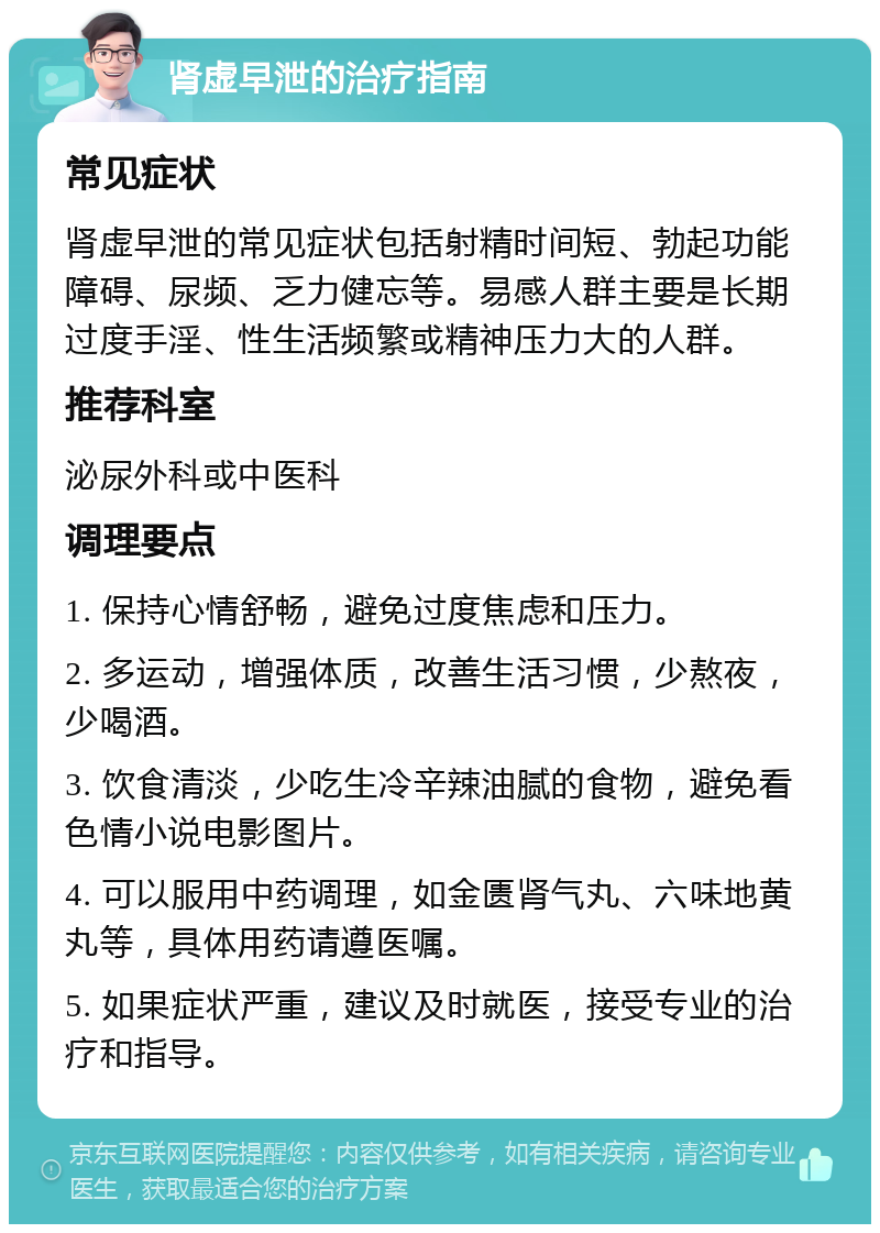 肾虚早泄的治疗指南 常见症状 肾虚早泄的常见症状包括射精时间短、勃起功能障碍、尿频、乏力健忘等。易感人群主要是长期过度手淫、性生活频繁或精神压力大的人群。 推荐科室 泌尿外科或中医科 调理要点 1. 保持心情舒畅，避免过度焦虑和压力。 2. 多运动，增强体质，改善生活习惯，少熬夜，少喝酒。 3. 饮食清淡，少吃生冷辛辣油腻的食物，避免看色情小说电影图片。 4. 可以服用中药调理，如金匮肾气丸、六味地黄丸等，具体用药请遵医嘱。 5. 如果症状严重，建议及时就医，接受专业的治疗和指导。