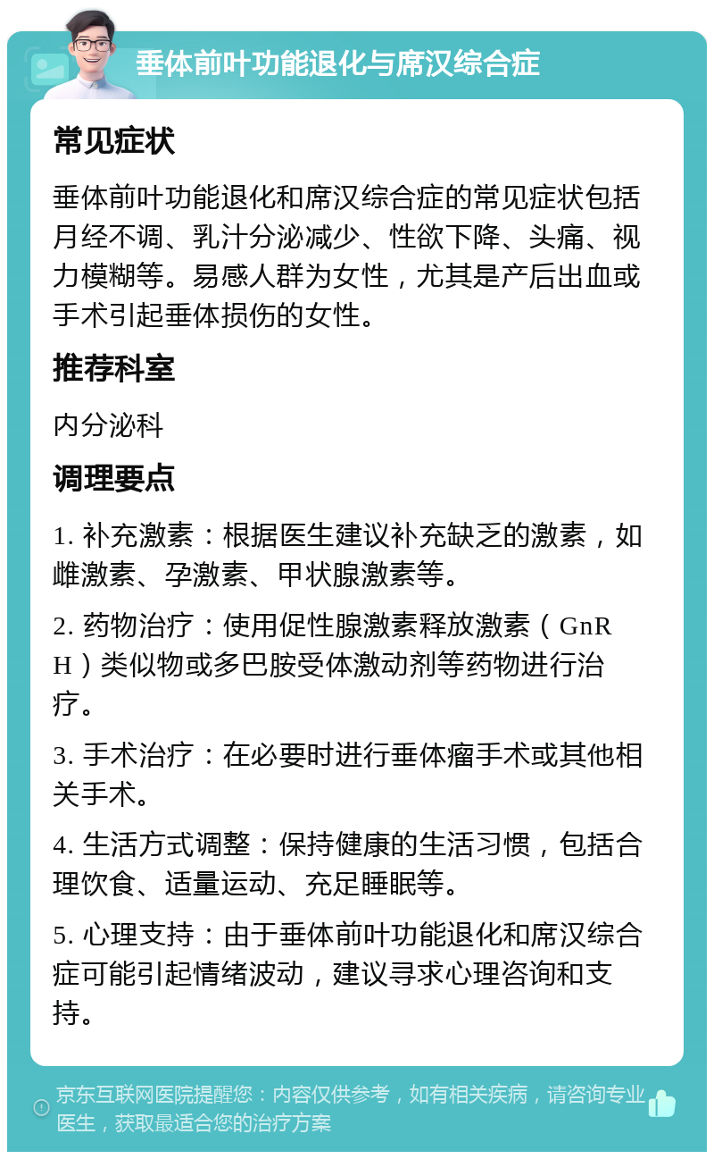 垂体前叶功能退化与席汉综合症 常见症状 垂体前叶功能退化和席汉综合症的常见症状包括月经不调、乳汁分泌减少、性欲下降、头痛、视力模糊等。易感人群为女性，尤其是产后出血或手术引起垂体损伤的女性。 推荐科室 内分泌科 调理要点 1. 补充激素：根据医生建议补充缺乏的激素，如雌激素、孕激素、甲状腺激素等。 2. 药物治疗：使用促性腺激素释放激素（GnRH）类似物或多巴胺受体激动剂等药物进行治疗。 3. 手术治疗：在必要时进行垂体瘤手术或其他相关手术。 4. 生活方式调整：保持健康的生活习惯，包括合理饮食、适量运动、充足睡眠等。 5. 心理支持：由于垂体前叶功能退化和席汉综合症可能引起情绪波动，建议寻求心理咨询和支持。