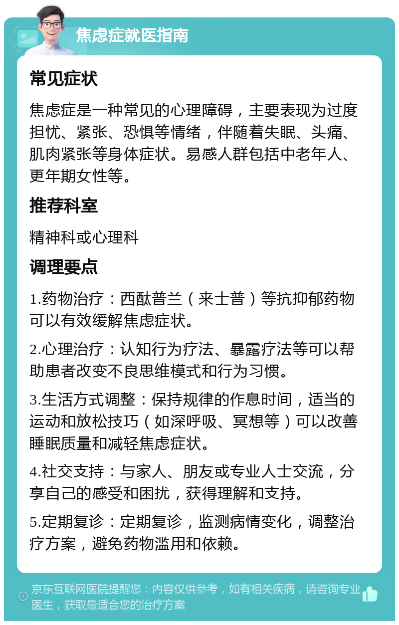 焦虑症就医指南 常见症状 焦虑症是一种常见的心理障碍，主要表现为过度担忧、紧张、恐惧等情绪，伴随着失眠、头痛、肌肉紧张等身体症状。易感人群包括中老年人、更年期女性等。 推荐科室 精神科或心理科 调理要点 1.药物治疗：西酞普兰（来士普）等抗抑郁药物可以有效缓解焦虑症状。 2.心理治疗：认知行为疗法、暴露疗法等可以帮助患者改变不良思维模式和行为习惯。 3.生活方式调整：保持规律的作息时间，适当的运动和放松技巧（如深呼吸、冥想等）可以改善睡眠质量和减轻焦虑症状。 4.社交支持：与家人、朋友或专业人士交流，分享自己的感受和困扰，获得理解和支持。 5.定期复诊：定期复诊，监测病情变化，调整治疗方案，避免药物滥用和依赖。