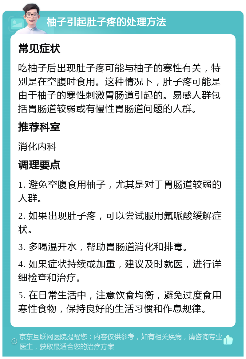 柚子引起肚子疼的处理方法 常见症状 吃柚子后出现肚子疼可能与柚子的寒性有关，特别是在空腹时食用。这种情况下，肚子疼可能是由于柚子的寒性刺激胃肠道引起的。易感人群包括胃肠道较弱或有慢性胃肠道问题的人群。 推荐科室 消化内科 调理要点 1. 避免空腹食用柚子，尤其是对于胃肠道较弱的人群。 2. 如果出现肚子疼，可以尝试服用氟哌酸缓解症状。 3. 多喝温开水，帮助胃肠道消化和排毒。 4. 如果症状持续或加重，建议及时就医，进行详细检查和治疗。 5. 在日常生活中，注意饮食均衡，避免过度食用寒性食物，保持良好的生活习惯和作息规律。