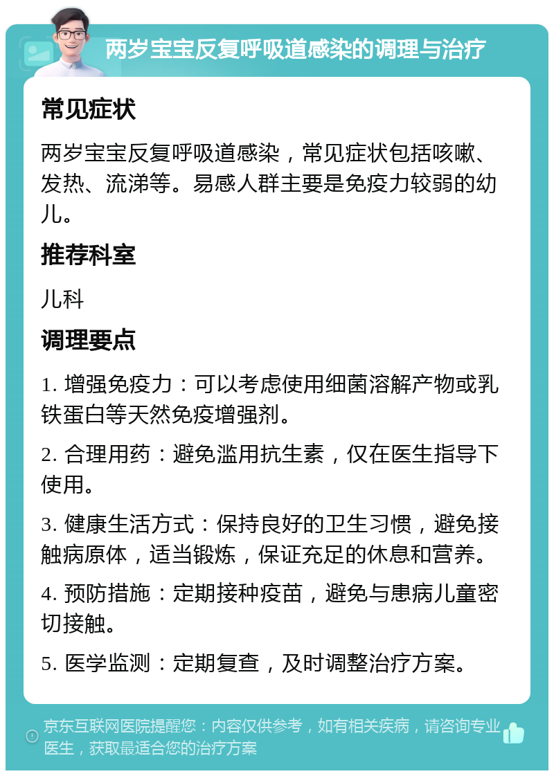 两岁宝宝反复呼吸道感染的调理与治疗 常见症状 两岁宝宝反复呼吸道感染，常见症状包括咳嗽、发热、流涕等。易感人群主要是免疫力较弱的幼儿。 推荐科室 儿科 调理要点 1. 增强免疫力：可以考虑使用细菌溶解产物或乳铁蛋白等天然免疫增强剂。 2. 合理用药：避免滥用抗生素，仅在医生指导下使用。 3. 健康生活方式：保持良好的卫生习惯，避免接触病原体，适当锻炼，保证充足的休息和营养。 4. 预防措施：定期接种疫苗，避免与患病儿童密切接触。 5. 医学监测：定期复查，及时调整治疗方案。