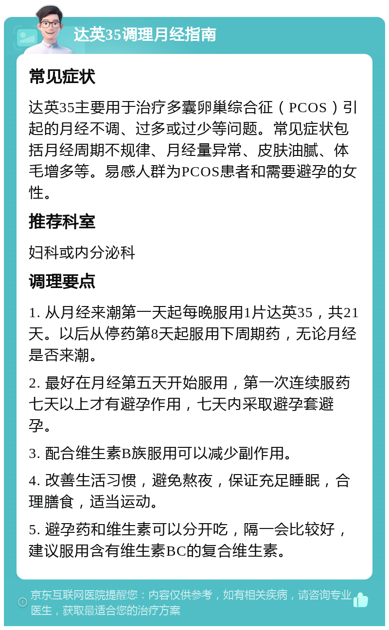 达英35调理月经指南 常见症状 达英35主要用于治疗多囊卵巢综合征（PCOS）引起的月经不调、过多或过少等问题。常见症状包括月经周期不规律、月经量异常、皮肤油腻、体毛增多等。易感人群为PCOS患者和需要避孕的女性。 推荐科室 妇科或内分泌科 调理要点 1. 从月经来潮第一天起每晚服用1片达英35，共21天。以后从停药第8天起服用下周期药，无论月经是否来潮。 2. 最好在月经第五天开始服用，第一次连续服药七天以上才有避孕作用，七天内采取避孕套避孕。 3. 配合维生素B族服用可以减少副作用。 4. 改善生活习惯，避免熬夜，保证充足睡眠，合理膳食，适当运动。 5. 避孕药和维生素可以分开吃，隔一会比较好，建议服用含有维生素BC的复合维生素。