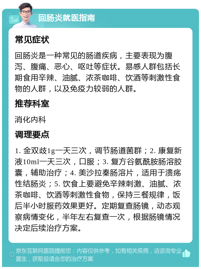 回肠炎就医指南 常见症状 回肠炎是一种常见的肠道疾病，主要表现为腹泻、腹痛、恶心、呕吐等症状。易感人群包括长期食用辛辣、油腻、浓茶咖啡、饮酒等刺激性食物的人群，以及免疫力较弱的人群。 推荐科室 消化内科 调理要点 1. 金双歧1g一天三次，调节肠道菌群；2. 康复新液10ml一天三次，口服；3. 复方谷氨酰胺肠溶胶囊，辅助治疗；4. 美沙拉秦肠溶片，适用于溃疡性结肠炎；5. 饮食上要避免辛辣刺激、油腻、浓茶咖啡、饮酒等刺激性食物，保持三餐规律，饭后半小时服药效果更好。定期复查肠镜，动态观察病情变化，半年左右复查一次，根据肠镜情况决定后续治疗方案。