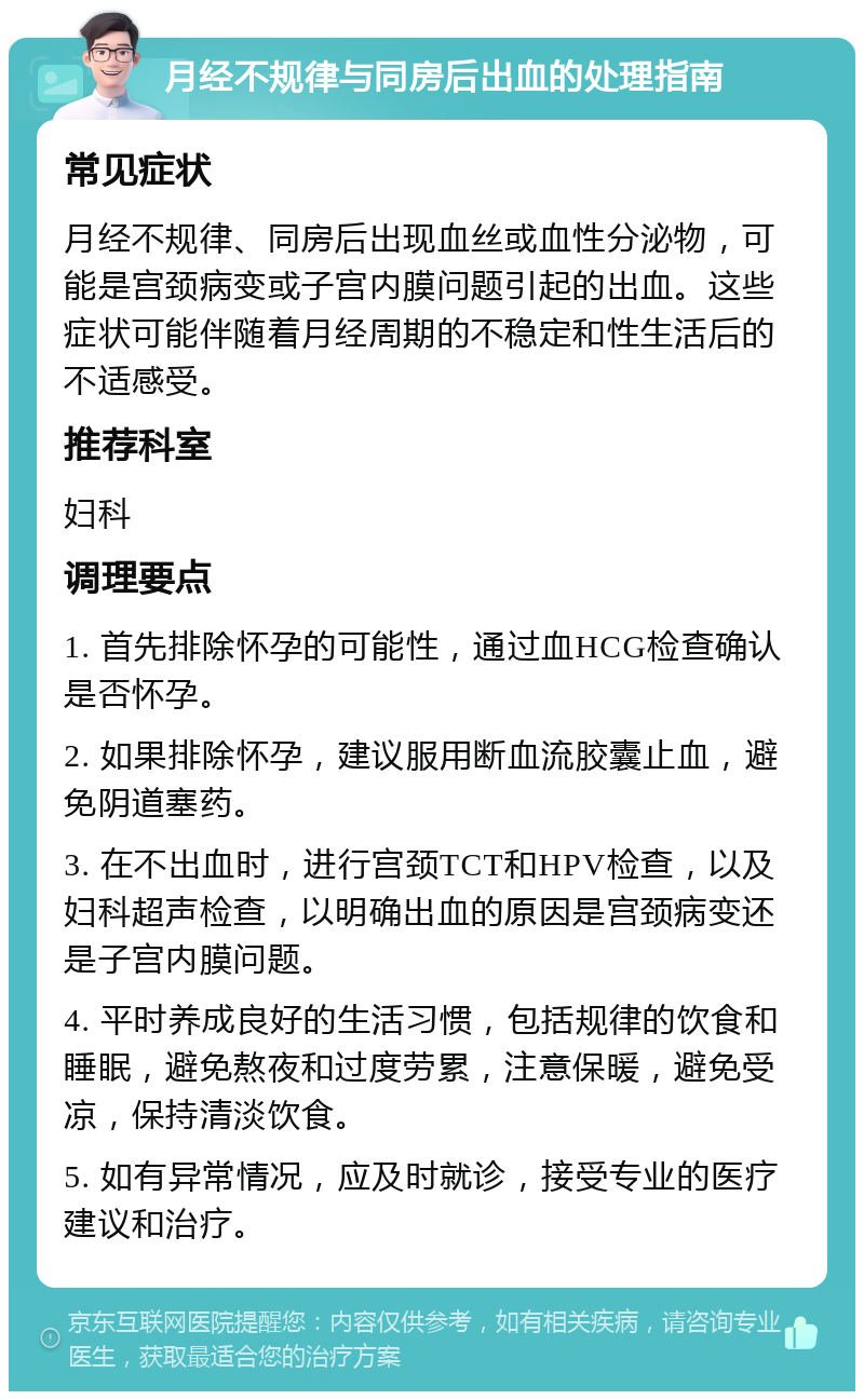 月经不规律与同房后出血的处理指南 常见症状 月经不规律、同房后出现血丝或血性分泌物，可能是宫颈病变或子宫内膜问题引起的出血。这些症状可能伴随着月经周期的不稳定和性生活后的不适感受。 推荐科室 妇科 调理要点 1. 首先排除怀孕的可能性，通过血HCG检查确认是否怀孕。 2. 如果排除怀孕，建议服用断血流胶囊止血，避免阴道塞药。 3. 在不出血时，进行宫颈TCT和HPV检查，以及妇科超声检查，以明确出血的原因是宫颈病变还是子宫内膜问题。 4. 平时养成良好的生活习惯，包括规律的饮食和睡眠，避免熬夜和过度劳累，注意保暖，避免受凉，保持清淡饮食。 5. 如有异常情况，应及时就诊，接受专业的医疗建议和治疗。