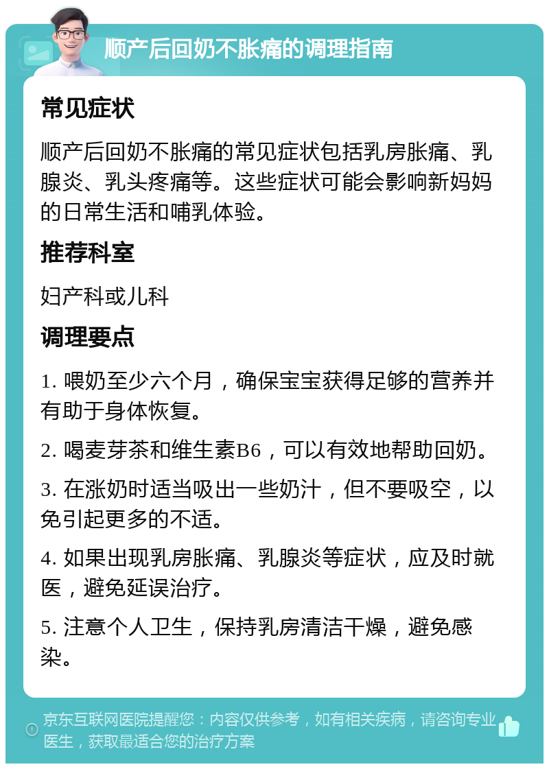 顺产后回奶不胀痛的调理指南 常见症状 顺产后回奶不胀痛的常见症状包括乳房胀痛、乳腺炎、乳头疼痛等。这些症状可能会影响新妈妈的日常生活和哺乳体验。 推荐科室 妇产科或儿科 调理要点 1. 喂奶至少六个月，确保宝宝获得足够的营养并有助于身体恢复。 2. 喝麦芽茶和维生素B6，可以有效地帮助回奶。 3. 在涨奶时适当吸出一些奶汁，但不要吸空，以免引起更多的不适。 4. 如果出现乳房胀痛、乳腺炎等症状，应及时就医，避免延误治疗。 5. 注意个人卫生，保持乳房清洁干燥，避免感染。