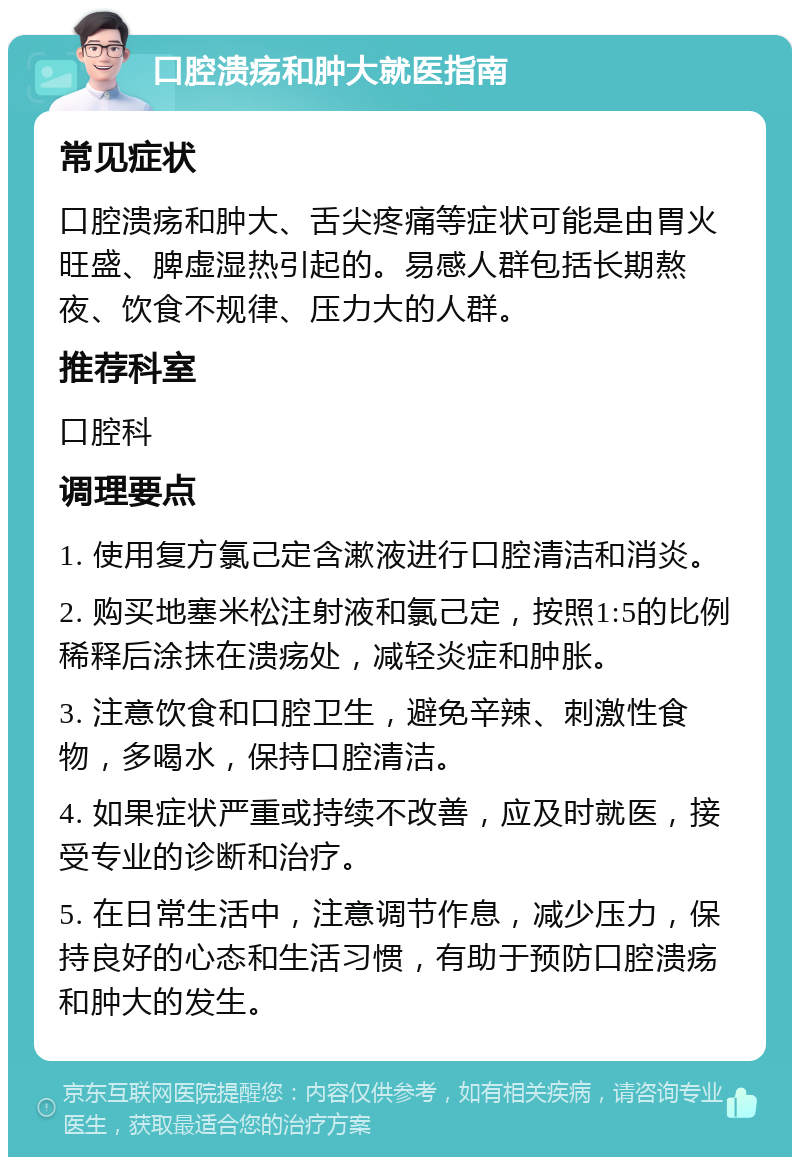 口腔溃疡和肿大就医指南 常见症状 口腔溃疡和肿大、舌尖疼痛等症状可能是由胃火旺盛、脾虚湿热引起的。易感人群包括长期熬夜、饮食不规律、压力大的人群。 推荐科室 口腔科 调理要点 1. 使用复方氯己定含漱液进行口腔清洁和消炎。 2. 购买地塞米松注射液和氯己定，按照1:5的比例稀释后涂抹在溃疡处，减轻炎症和肿胀。 3. 注意饮食和口腔卫生，避免辛辣、刺激性食物，多喝水，保持口腔清洁。 4. 如果症状严重或持续不改善，应及时就医，接受专业的诊断和治疗。 5. 在日常生活中，注意调节作息，减少压力，保持良好的心态和生活习惯，有助于预防口腔溃疡和肿大的发生。