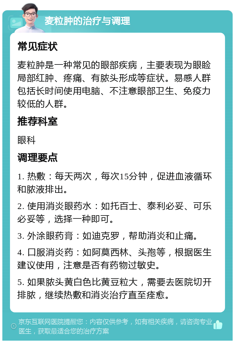 麦粒肿的治疗与调理 常见症状 麦粒肿是一种常见的眼部疾病，主要表现为眼睑局部红肿、疼痛、有脓头形成等症状。易感人群包括长时间使用电脑、不注意眼部卫生、免疫力较低的人群。 推荐科室 眼科 调理要点 1. 热敷：每天两次，每次15分钟，促进血液循环和脓液排出。 2. 使用消炎眼药水：如托百士、泰利必妥、可乐必妥等，选择一种即可。 3. 外涂眼药膏：如迪克罗，帮助消炎和止痛。 4. 口服消炎药：如阿莫西林、头孢等，根据医生建议使用，注意是否有药物过敏史。 5. 如果脓头黄白色比黄豆粒大，需要去医院切开排脓，继续热敷和消炎治疗直至痊愈。