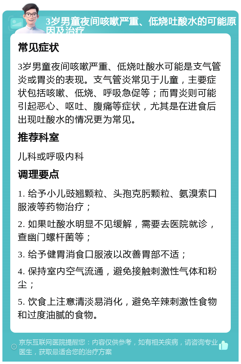 3岁男童夜间咳嗽严重、低烧吐酸水的可能原因及治疗 常见症状 3岁男童夜间咳嗽严重、低烧吐酸水可能是支气管炎或胃炎的表现。支气管炎常见于儿童，主要症状包括咳嗽、低烧、呼吸急促等；而胃炎则可能引起恶心、呕吐、腹痛等症状，尤其是在进食后出现吐酸水的情况更为常见。 推荐科室 儿科或呼吸内科 调理要点 1. 给予小儿豉翘颗粒、头孢克肟颗粒、氨溴索口服液等药物治疗； 2. 如果吐酸水明显不见缓解，需要去医院就诊，查幽门螺杆菌等； 3. 给予健胃消食口服液以改善胃部不适； 4. 保持室内空气流通，避免接触刺激性气体和粉尘； 5. 饮食上注意清淡易消化，避免辛辣刺激性食物和过度油腻的食物。