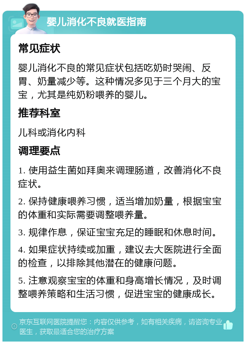 婴儿消化不良就医指南 常见症状 婴儿消化不良的常见症状包括吃奶时哭闹、反胃、奶量减少等。这种情况多见于三个月大的宝宝，尤其是纯奶粉喂养的婴儿。 推荐科室 儿科或消化内科 调理要点 1. 使用益生菌如拜奥来调理肠道，改善消化不良症状。 2. 保持健康喂养习惯，适当增加奶量，根据宝宝的体重和实际需要调整喂养量。 3. 规律作息，保证宝宝充足的睡眠和休息时间。 4. 如果症状持续或加重，建议去大医院进行全面的检查，以排除其他潜在的健康问题。 5. 注意观察宝宝的体重和身高增长情况，及时调整喂养策略和生活习惯，促进宝宝的健康成长。