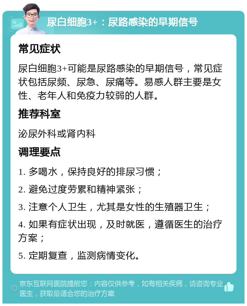 尿白细胞3+：尿路感染的早期信号 常见症状 尿白细胞3+可能是尿路感染的早期信号，常见症状包括尿频、尿急、尿痛等。易感人群主要是女性、老年人和免疫力较弱的人群。 推荐科室 泌尿外科或肾内科 调理要点 1. 多喝水，保持良好的排尿习惯； 2. 避免过度劳累和精神紧张； 3. 注意个人卫生，尤其是女性的生殖器卫生； 4. 如果有症状出现，及时就医，遵循医生的治疗方案； 5. 定期复查，监测病情变化。