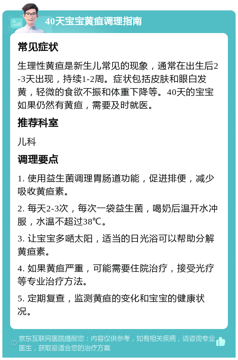 40天宝宝黄疸调理指南 常见症状 生理性黄疸是新生儿常见的现象，通常在出生后2-3天出现，持续1-2周。症状包括皮肤和眼白发黄，轻微的食欲不振和体重下降等。40天的宝宝如果仍然有黄疸，需要及时就医。 推荐科室 儿科 调理要点 1. 使用益生菌调理胃肠道功能，促进排便，减少吸收黄疸素。 2. 每天2-3次，每次一袋益生菌，喝奶后温开水冲服，水温不超过38℃。 3. 让宝宝多嗮太阳，适当的日光浴可以帮助分解黄疸素。 4. 如果黄疸严重，可能需要住院治疗，接受光疗等专业治疗方法。 5. 定期复查，监测黄疸的变化和宝宝的健康状况。