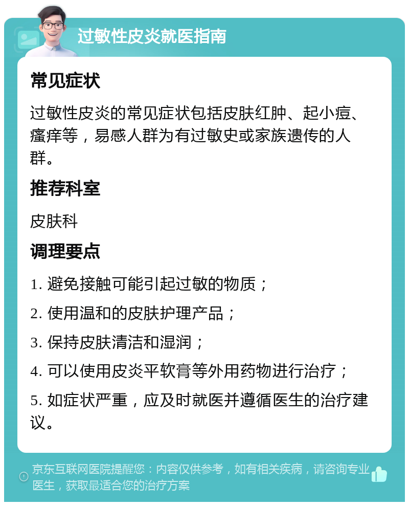 过敏性皮炎就医指南 常见症状 过敏性皮炎的常见症状包括皮肤红肿、起小痘、瘙痒等，易感人群为有过敏史或家族遗传的人群。 推荐科室 皮肤科 调理要点 1. 避免接触可能引起过敏的物质； 2. 使用温和的皮肤护理产品； 3. 保持皮肤清洁和湿润； 4. 可以使用皮炎平软膏等外用药物进行治疗； 5. 如症状严重，应及时就医并遵循医生的治疗建议。