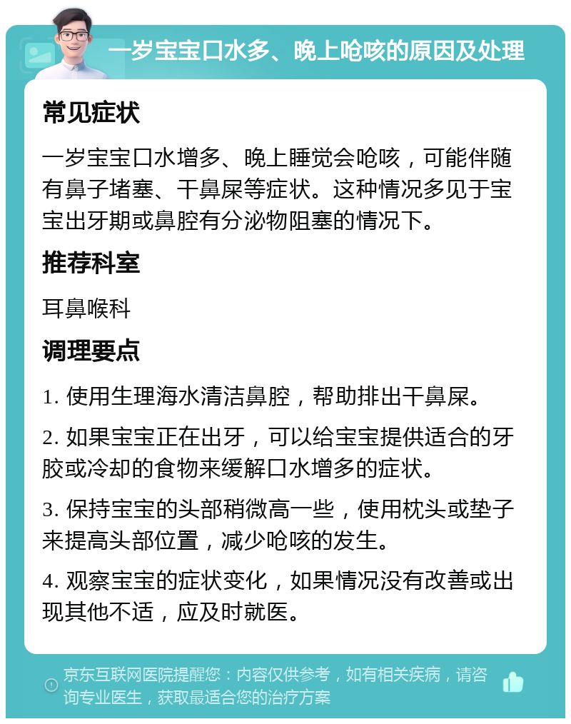 一岁宝宝口水多、晚上呛咳的原因及处理 常见症状 一岁宝宝口水增多、晚上睡觉会呛咳，可能伴随有鼻子堵塞、干鼻屎等症状。这种情况多见于宝宝出牙期或鼻腔有分泌物阻塞的情况下。 推荐科室 耳鼻喉科 调理要点 1. 使用生理海水清洁鼻腔，帮助排出干鼻屎。 2. 如果宝宝正在出牙，可以给宝宝提供适合的牙胶或冷却的食物来缓解口水增多的症状。 3. 保持宝宝的头部稍微高一些，使用枕头或垫子来提高头部位置，减少呛咳的发生。 4. 观察宝宝的症状变化，如果情况没有改善或出现其他不适，应及时就医。