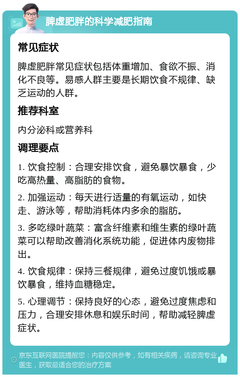 脾虚肥胖的科学减肥指南 常见症状 脾虚肥胖常见症状包括体重增加、食欲不振、消化不良等。易感人群主要是长期饮食不规律、缺乏运动的人群。 推荐科室 内分泌科或营养科 调理要点 1. 饮食控制：合理安排饮食，避免暴饮暴食，少吃高热量、高脂肪的食物。 2. 加强运动：每天进行适量的有氧运动，如快走、游泳等，帮助消耗体内多余的脂肪。 3. 多吃绿叶蔬菜：富含纤维素和维生素的绿叶蔬菜可以帮助改善消化系统功能，促进体内废物排出。 4. 饮食规律：保持三餐规律，避免过度饥饿或暴饮暴食，维持血糖稳定。 5. 心理调节：保持良好的心态，避免过度焦虑和压力，合理安排休息和娱乐时间，帮助减轻脾虚症状。