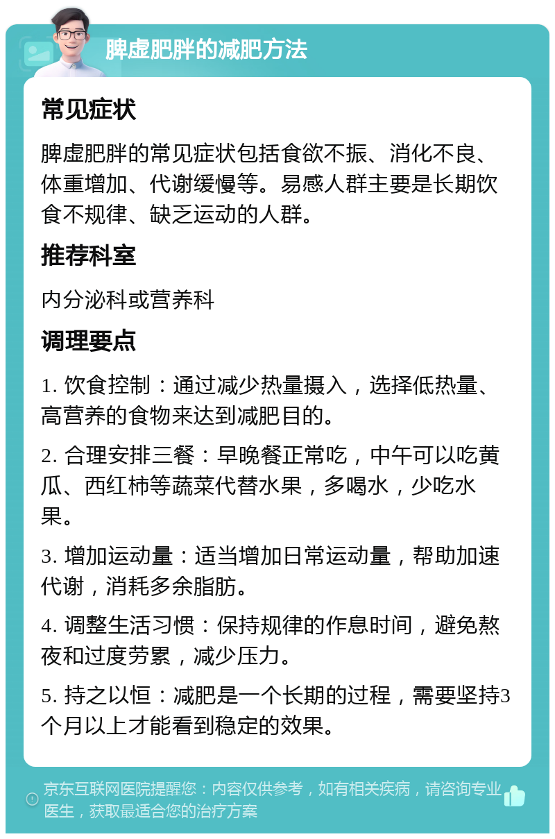 脾虚肥胖的减肥方法 常见症状 脾虚肥胖的常见症状包括食欲不振、消化不良、体重增加、代谢缓慢等。易感人群主要是长期饮食不规律、缺乏运动的人群。 推荐科室 内分泌科或营养科 调理要点 1. 饮食控制：通过减少热量摄入，选择低热量、高营养的食物来达到减肥目的。 2. 合理安排三餐：早晚餐正常吃，中午可以吃黄瓜、西红柿等蔬菜代替水果，多喝水，少吃水果。 3. 增加运动量：适当增加日常运动量，帮助加速代谢，消耗多余脂肪。 4. 调整生活习惯：保持规律的作息时间，避免熬夜和过度劳累，减少压力。 5. 持之以恒：减肥是一个长期的过程，需要坚持3个月以上才能看到稳定的效果。