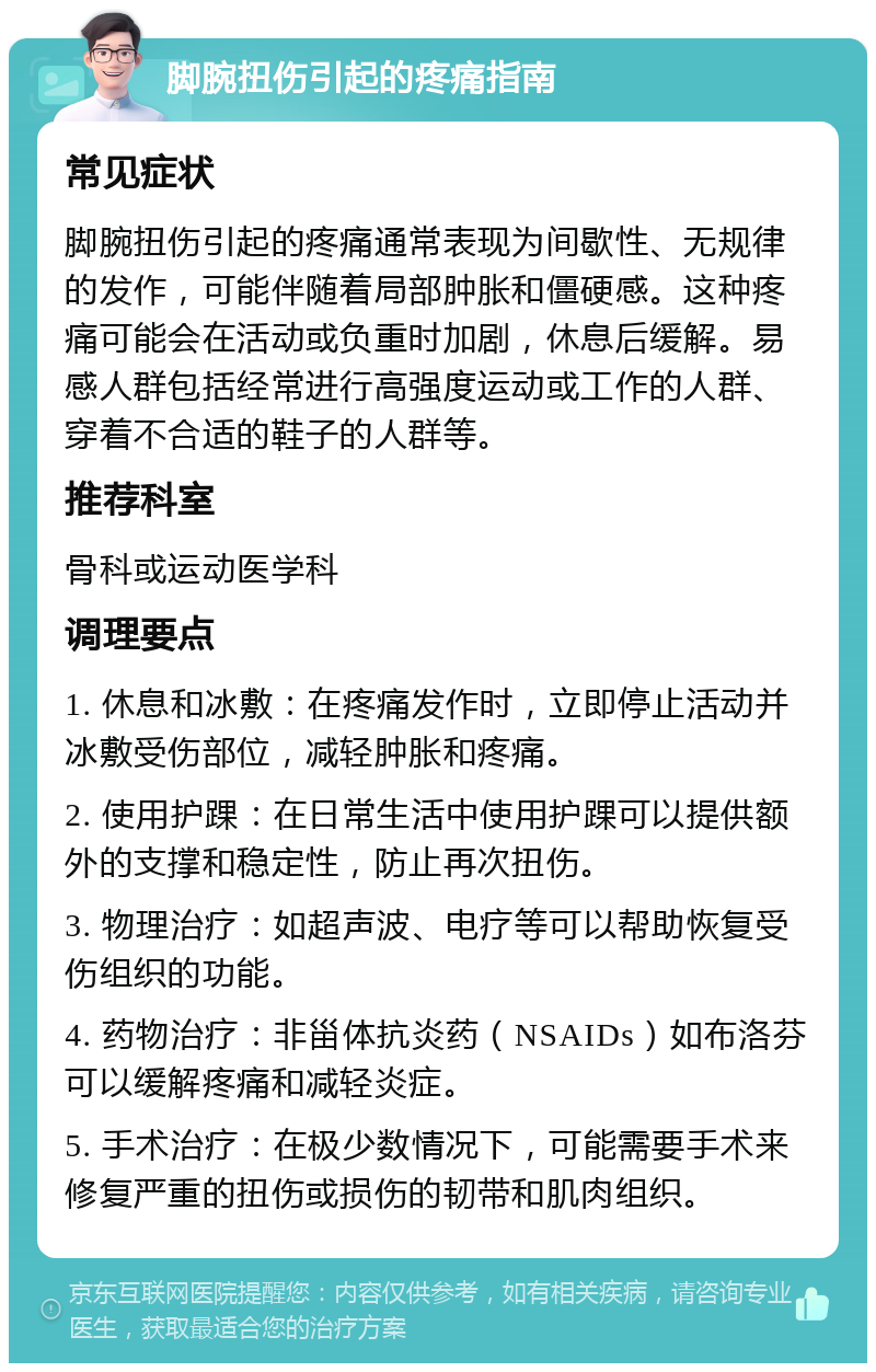 脚腕扭伤引起的疼痛指南 常见症状 脚腕扭伤引起的疼痛通常表现为间歇性、无规律的发作，可能伴随着局部肿胀和僵硬感。这种疼痛可能会在活动或负重时加剧，休息后缓解。易感人群包括经常进行高强度运动或工作的人群、穿着不合适的鞋子的人群等。 推荐科室 骨科或运动医学科 调理要点 1. 休息和冰敷：在疼痛发作时，立即停止活动并冰敷受伤部位，减轻肿胀和疼痛。 2. 使用护踝：在日常生活中使用护踝可以提供额外的支撑和稳定性，防止再次扭伤。 3. 物理治疗：如超声波、电疗等可以帮助恢复受伤组织的功能。 4. 药物治疗：非甾体抗炎药（NSAIDs）如布洛芬可以缓解疼痛和减轻炎症。 5. 手术治疗：在极少数情况下，可能需要手术来修复严重的扭伤或损伤的韧带和肌肉组织。