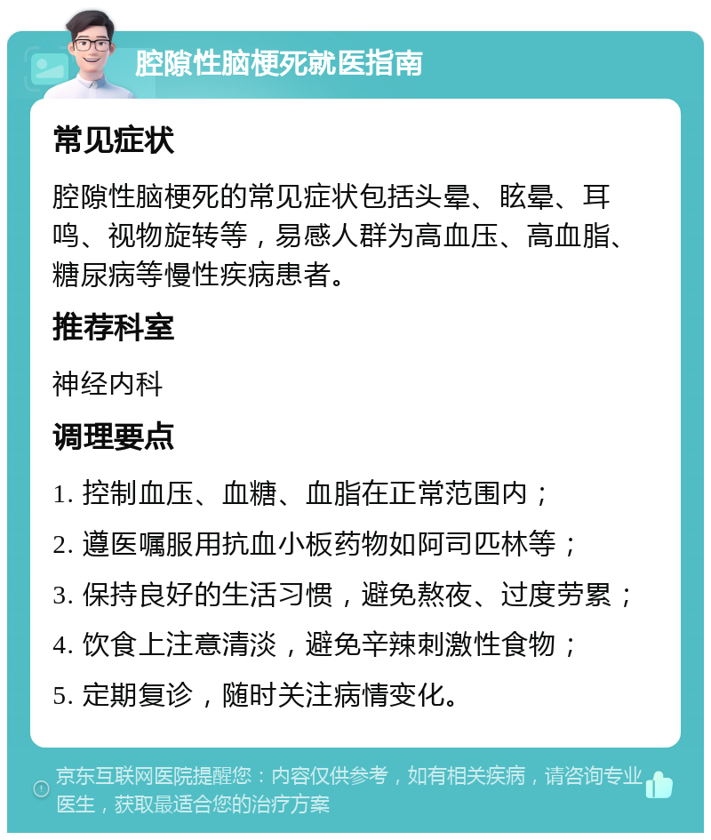 腔隙性脑梗死就医指南 常见症状 腔隙性脑梗死的常见症状包括头晕、眩晕、耳鸣、视物旋转等，易感人群为高血压、高血脂、糖尿病等慢性疾病患者。 推荐科室 神经内科 调理要点 1. 控制血压、血糖、血脂在正常范围内； 2. 遵医嘱服用抗血小板药物如阿司匹林等； 3. 保持良好的生活习惯，避免熬夜、过度劳累； 4. 饮食上注意清淡，避免辛辣刺激性食物； 5. 定期复诊，随时关注病情变化。