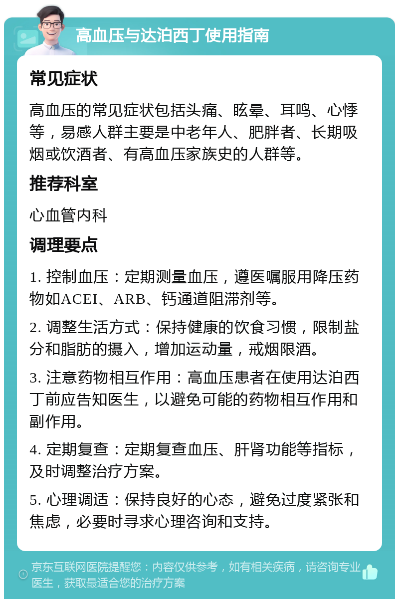 高血压与达泊西丁使用指南 常见症状 高血压的常见症状包括头痛、眩晕、耳鸣、心悸等，易感人群主要是中老年人、肥胖者、长期吸烟或饮酒者、有高血压家族史的人群等。 推荐科室 心血管内科 调理要点 1. 控制血压：定期测量血压，遵医嘱服用降压药物如ACEI、ARB、钙通道阻滞剂等。 2. 调整生活方式：保持健康的饮食习惯，限制盐分和脂肪的摄入，增加运动量，戒烟限酒。 3. 注意药物相互作用：高血压患者在使用达泊西丁前应告知医生，以避免可能的药物相互作用和副作用。 4. 定期复查：定期复查血压、肝肾功能等指标，及时调整治疗方案。 5. 心理调适：保持良好的心态，避免过度紧张和焦虑，必要时寻求心理咨询和支持。