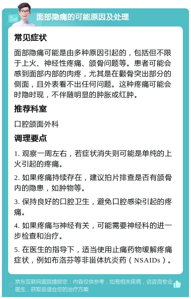 面部隐痛的可能原因及处理 常见症状 面部隐痛可能是由多种原因引起的，包括但不限于上火、神经性疼痛、颌骨问题等。患者可能会感到面部内部的肉疼，尤其是在颧骨突出部分的侧面，且外表看不出任何问题。这种疼痛可能会时隐时现，不伴随明显的肿胀或红肿。 推荐科室 口腔颌面外科 调理要点 1. 观察一周左右，若症状消失则可能是单纯的上火引起的疼痛。 2. 如果疼痛持续存在，建议拍片排查是否有颌骨内的隐患，如肿物等。 3. 保持良好的口腔卫生，避免口腔感染引起的疼痛。 4. 如果疼痛与神经有关，可能需要神经科的进一步检查和治疗。 5. 在医生的指导下，适当使用止痛药物缓解疼痛症状，例如布洛芬等非甾体抗炎药（NSAIDs）。