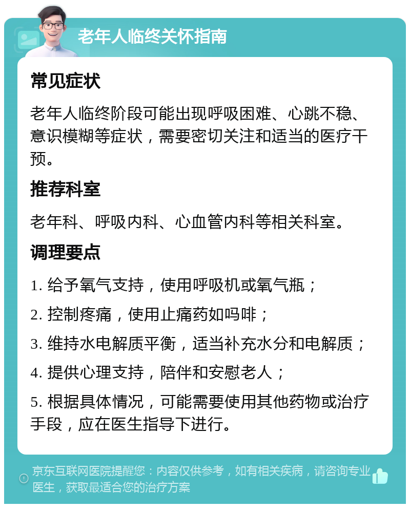 老年人临终关怀指南 常见症状 老年人临终阶段可能出现呼吸困难、心跳不稳、意识模糊等症状，需要密切关注和适当的医疗干预。 推荐科室 老年科、呼吸内科、心血管内科等相关科室。 调理要点 1. 给予氧气支持，使用呼吸机或氧气瓶； 2. 控制疼痛，使用止痛药如吗啡； 3. 维持水电解质平衡，适当补充水分和电解质； 4. 提供心理支持，陪伴和安慰老人； 5. 根据具体情况，可能需要使用其他药物或治疗手段，应在医生指导下进行。