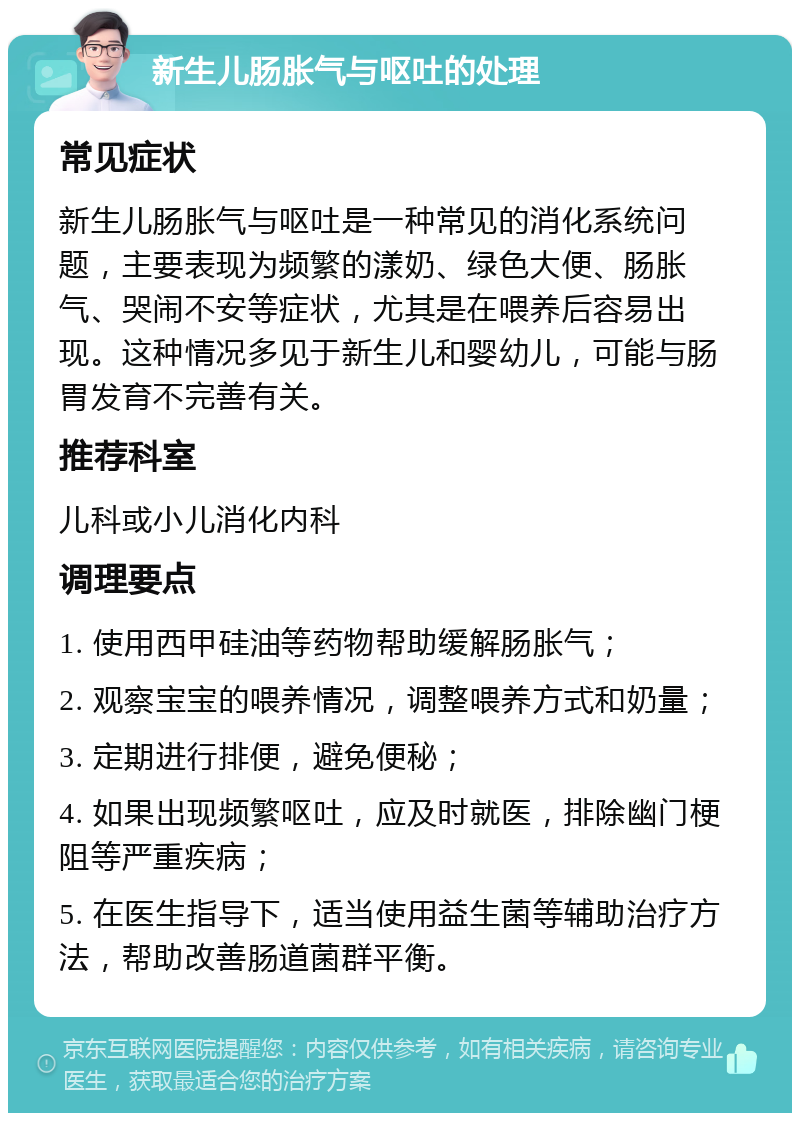 新生儿肠胀气与呕吐的处理 常见症状 新生儿肠胀气与呕吐是一种常见的消化系统问题，主要表现为频繁的漾奶、绿色大便、肠胀气、哭闹不安等症状，尤其是在喂养后容易出现。这种情况多见于新生儿和婴幼儿，可能与肠胃发育不完善有关。 推荐科室 儿科或小儿消化内科 调理要点 1. 使用西甲硅油等药物帮助缓解肠胀气； 2. 观察宝宝的喂养情况，调整喂养方式和奶量； 3. 定期进行排便，避免便秘； 4. 如果出现频繁呕吐，应及时就医，排除幽门梗阻等严重疾病； 5. 在医生指导下，适当使用益生菌等辅助治疗方法，帮助改善肠道菌群平衡。