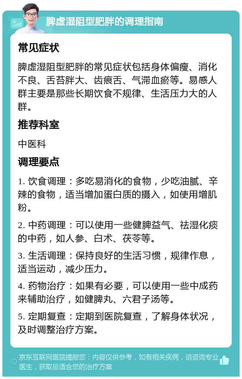 脾虚湿阻型肥胖的调理指南 常见症状 脾虚湿阻型肥胖的常见症状包括身体偏瘦、消化不良、舌苔胖大、齿痕舌、气滞血瘀等。易感人群主要是那些长期饮食不规律、生活压力大的人群。 推荐科室 中医科 调理要点 1. 饮食调理：多吃易消化的食物，少吃油腻、辛辣的食物，适当增加蛋白质的摄入，如使用增肌粉。 2. 中药调理：可以使用一些健脾益气、祛湿化痰的中药，如人参、白术、茯苓等。 3. 生活调理：保持良好的生活习惯，规律作息，适当运动，减少压力。 4. 药物治疗：如果有必要，可以使用一些中成药来辅助治疗，如健脾丸、六君子汤等。 5. 定期复查：定期到医院复查，了解身体状况，及时调整治疗方案。