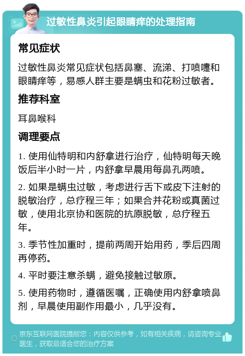 过敏性鼻炎引起眼睛痒的处理指南 常见症状 过敏性鼻炎常见症状包括鼻塞、流涕、打喷嚏和眼睛痒等，易感人群主要是螨虫和花粉过敏者。 推荐科室 耳鼻喉科 调理要点 1. 使用仙特明和内舒拿进行治疗，仙特明每天晚饭后半小时一片，内舒拿早晨用每鼻孔两喷。 2. 如果是螨虫过敏，考虑进行舌下或皮下注射的脱敏治疗，总疗程三年；如果合并花粉或真菌过敏，使用北京协和医院的抗原脱敏，总疗程五年。 3. 季节性加重时，提前两周开始用药，季后四周再停药。 4. 平时要注意杀螨，避免接触过敏原。 5. 使用药物时，遵循医嘱，正确使用内舒拿喷鼻剂，早晨使用副作用最小，几乎没有。