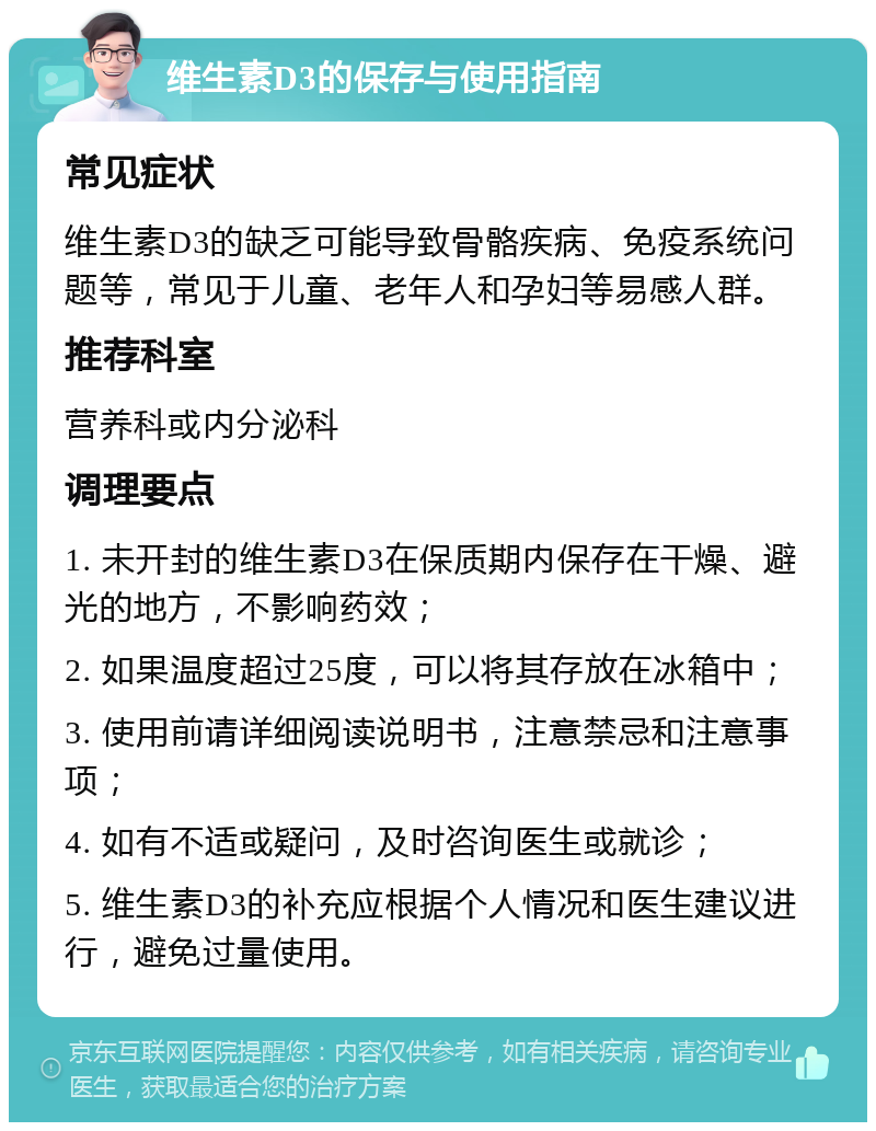 维生素D3的保存与使用指南 常见症状 维生素D3的缺乏可能导致骨骼疾病、免疫系统问题等，常见于儿童、老年人和孕妇等易感人群。 推荐科室 营养科或内分泌科 调理要点 1. 未开封的维生素D3在保质期内保存在干燥、避光的地方，不影响药效； 2. 如果温度超过25度，可以将其存放在冰箱中； 3. 使用前请详细阅读说明书，注意禁忌和注意事项； 4. 如有不适或疑问，及时咨询医生或就诊； 5. 维生素D3的补充应根据个人情况和医生建议进行，避免过量使用。