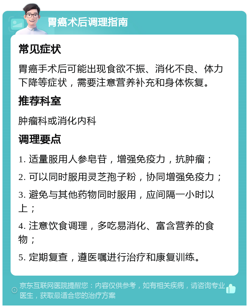 胃癌术后调理指南 常见症状 胃癌手术后可能出现食欲不振、消化不良、体力下降等症状，需要注意营养补充和身体恢复。 推荐科室 肿瘤科或消化内科 调理要点 1. 适量服用人参皂苷，增强免疫力，抗肿瘤； 2. 可以同时服用灵芝孢子粉，协同增强免疫力； 3. 避免与其他药物同时服用，应间隔一小时以上； 4. 注意饮食调理，多吃易消化、富含营养的食物； 5. 定期复查，遵医嘱进行治疗和康复训练。