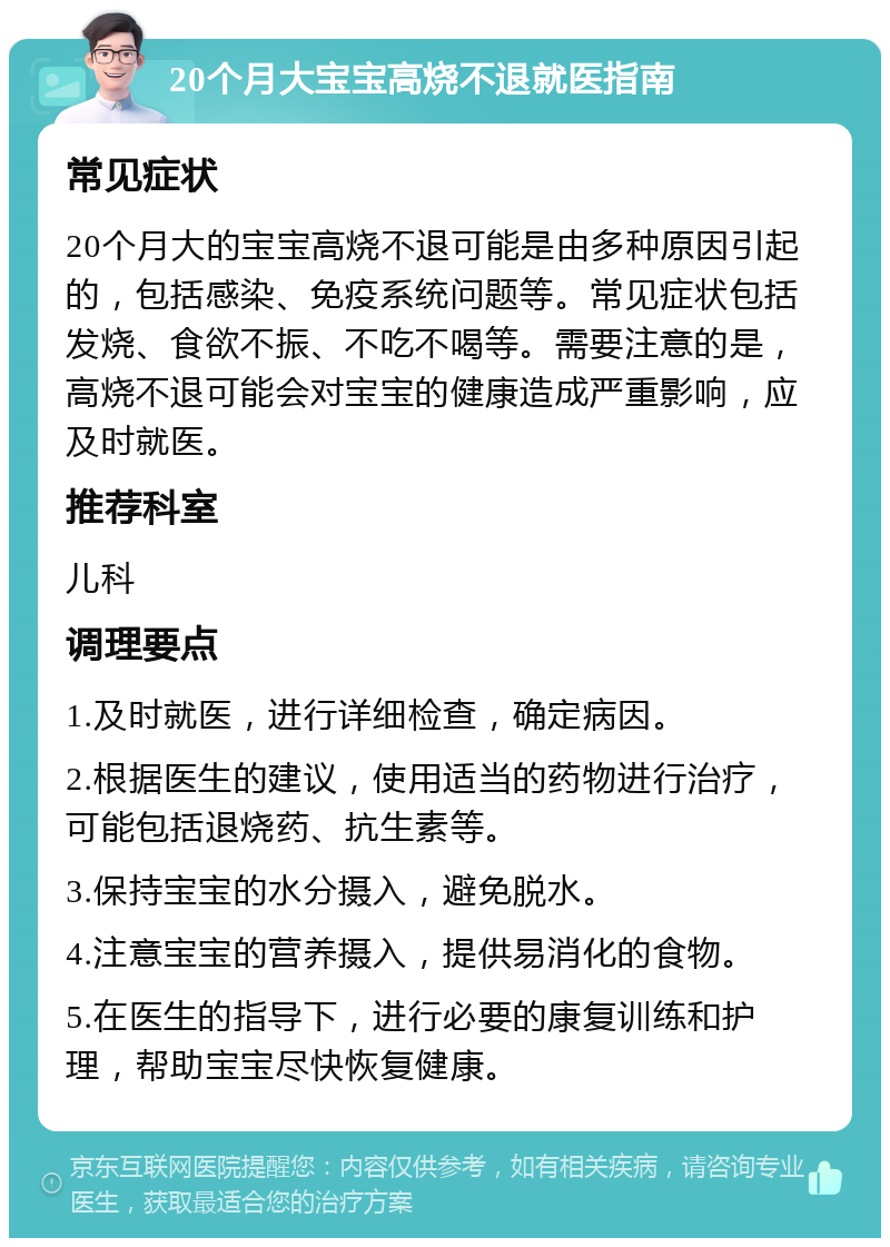 20个月大宝宝高烧不退就医指南 常见症状 20个月大的宝宝高烧不退可能是由多种原因引起的，包括感染、免疫系统问题等。常见症状包括发烧、食欲不振、不吃不喝等。需要注意的是，高烧不退可能会对宝宝的健康造成严重影响，应及时就医。 推荐科室 儿科 调理要点 1.及时就医，进行详细检查，确定病因。 2.根据医生的建议，使用适当的药物进行治疗，可能包括退烧药、抗生素等。 3.保持宝宝的水分摄入，避免脱水。 4.注意宝宝的营养摄入，提供易消化的食物。 5.在医生的指导下，进行必要的康复训练和护理，帮助宝宝尽快恢复健康。