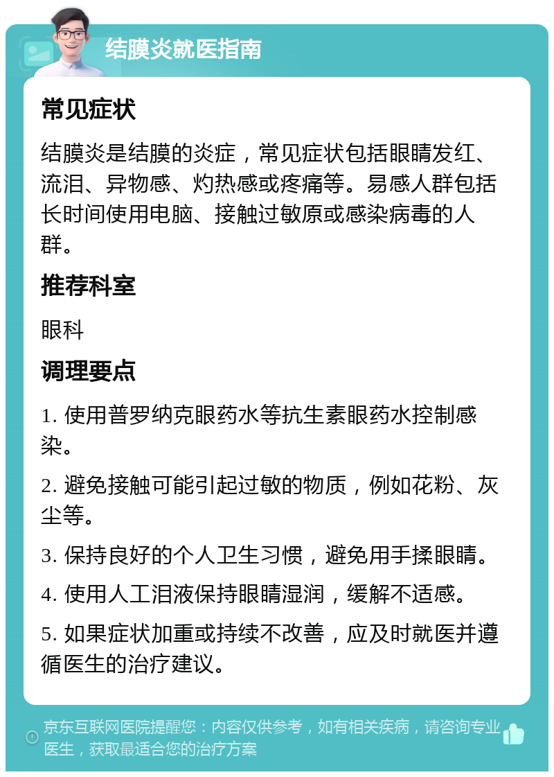 结膜炎就医指南 常见症状 结膜炎是结膜的炎症，常见症状包括眼睛发红、流泪、异物感、灼热感或疼痛等。易感人群包括长时间使用电脑、接触过敏原或感染病毒的人群。 推荐科室 眼科 调理要点 1. 使用普罗纳克眼药水等抗生素眼药水控制感染。 2. 避免接触可能引起过敏的物质，例如花粉、灰尘等。 3. 保持良好的个人卫生习惯，避免用手揉眼睛。 4. 使用人工泪液保持眼睛湿润，缓解不适感。 5. 如果症状加重或持续不改善，应及时就医并遵循医生的治疗建议。