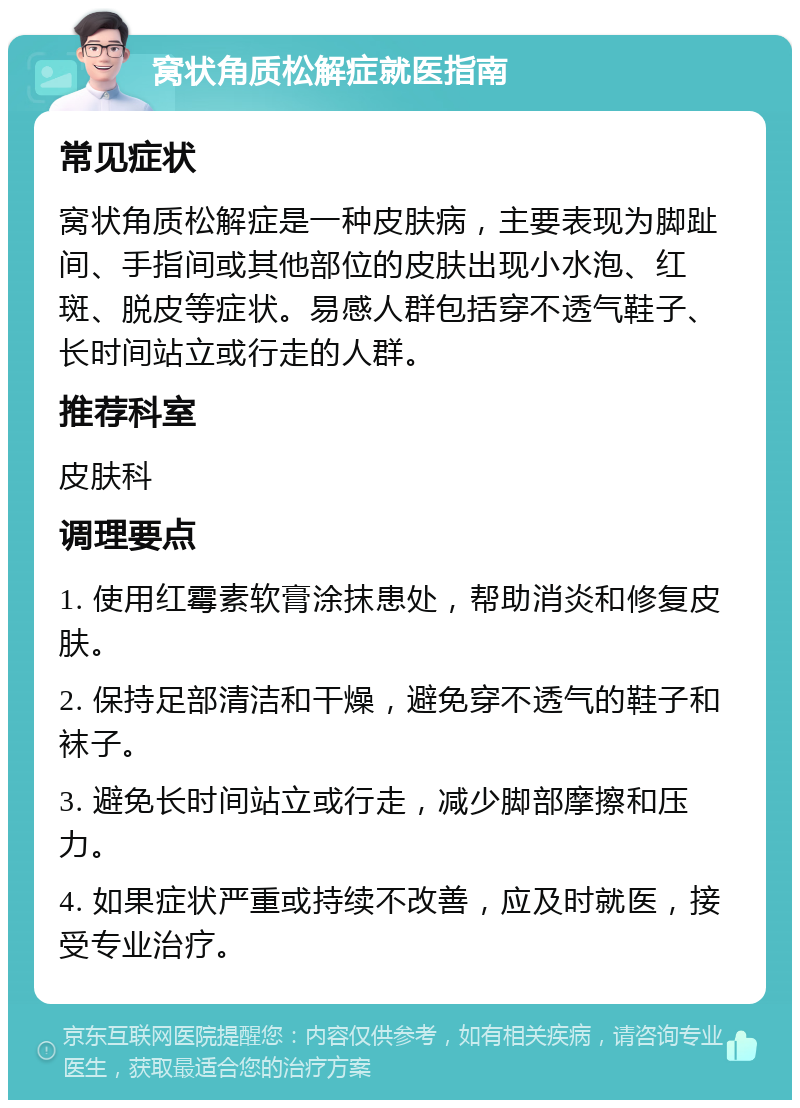 窝状角质松解症就医指南 常见症状 窝状角质松解症是一种皮肤病，主要表现为脚趾间、手指间或其他部位的皮肤出现小水泡、红斑、脱皮等症状。易感人群包括穿不透气鞋子、长时间站立或行走的人群。 推荐科室 皮肤科 调理要点 1. 使用红霉素软膏涂抹患处，帮助消炎和修复皮肤。 2. 保持足部清洁和干燥，避免穿不透气的鞋子和袜子。 3. 避免长时间站立或行走，减少脚部摩擦和压力。 4. 如果症状严重或持续不改善，应及时就医，接受专业治疗。